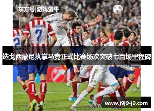 迭戈西蒙尼执掌马竞正式比赛场次突破七百场里程碑