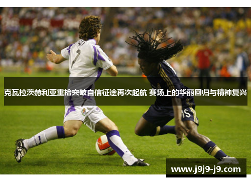 克瓦拉茨赫利亚重拾突破自信征途再次起航 赛场上的华丽回归与精神复兴